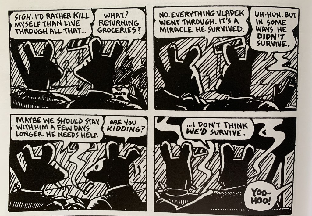 Four panels from Maus, featuring two characters. 1: Sigh. I'd rather kill myself than live through all that... 2: What? Returning groceries? 1: No. Everything Vladek went through. It's a Miracle he survived. 2: Uh-huh. But in some ways he didn't survive. 1: Maybe we should stay with him a few days longer. He needs help. 2: Are you kidding? I don't think we'd survive.